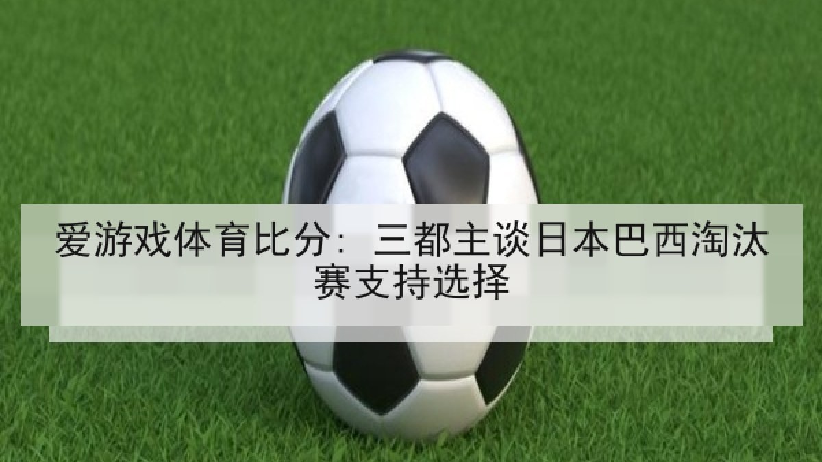 爱游戏体育比分: 三都主谈日本巴西淘汰赛支持选择