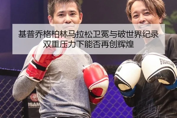 基普乔格柏林马拉松卫冕与破世界纪录 双重压力下能否再创辉煌