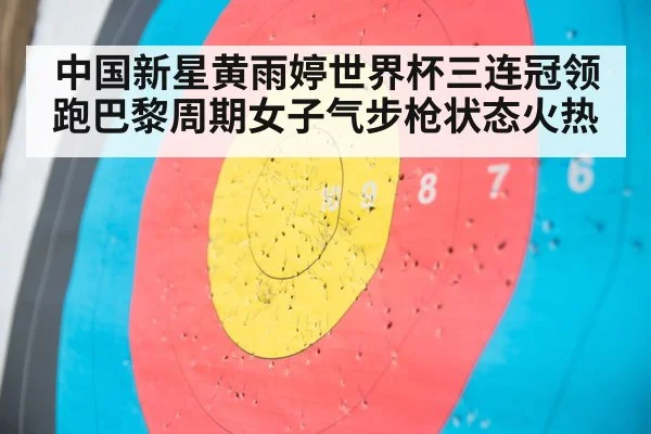 中国新星黄雨婷世界杯三连冠领跑巴黎周期女子气步枪状态火热
