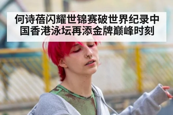 何诗蓓闪耀世锦赛破世界纪录中国香港泳坛再添金牌巅峰时刻