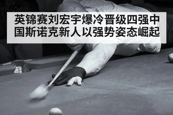 英锦赛刘宏宇爆冷晋级四强中国斯诺克新人以强势姿态崛起